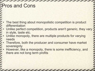Pros and Cons The best thing about monopolistic competition is product differentiation Unlike perfect competition, products aren't generic, they vary in style, taste etc. Unlike monopoly, there are multiple products for varying needs Therefore, both the producer and consumer have market sovereignty However, like a monopoly, there is some inefficiency, and there are not long term profits  