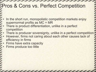 Pros & Cons vs. Perfect Competition In the short run, monopolistic competition markets enjoy supernormal profits as MC = MR There is product differentiation, unlike in a perfect competition There is producer sovereignty, unlike in a perfect competition However, firms not caring about each other causes lack of efficiency in firms Firms have extra capacity Firms produce too little  