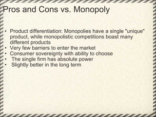 Pros and Cons vs. Monopoly Product differentiation: Monopolies have a single "unique" product, while monopolistic competitions boast many different products Very few barriers to enter the market Consumer sovereignty with ability to choose   The single firm has absolute power   Slightly better in the long term 