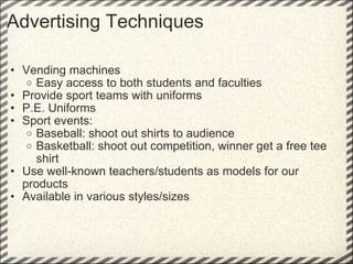 Advertising Techniques     Vending machines Easy access to both students and faculties  Provide sport teams with uniforms  P.E. Uniforms Sport events: Baseball: shoot out shirts to audience Basketball: shoot out competition, winner get a free tee shirt Use well-known teachers/students as models for our products Available in various styles/sizes 