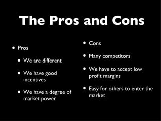 The Pros and Cons Pros We are different We have good incentives We have a degree of market power Cons Many competitors We have to accept low profit margins Easy for others to enter the market 