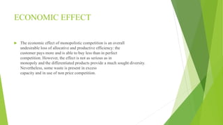 ECONOMIC EFFECT 
 The economic effect of monopolistic competition is an overall 
undesirable loss of allocative and productive efficiency: the 
customer pays more and is able to buy less than in perfect 
competition. However, the effect is not as serious as in 
monopoly and the differentiated products provide a much sought diversity. 
Nevertheless, some waste is present in excess 
capacity and in use of non price competition. 
 
