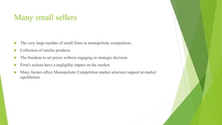 Many small sellers 
 The very large number of small firms in monopolistic competition. 
 Collection of similar products. 
 The freedom to set prices without engaging in strategic decision. 
 Firm's actions have a negligible impact on the market. 
 Many factors affect Monopolistic Competition market structure support at market 
equilibrium. 
 