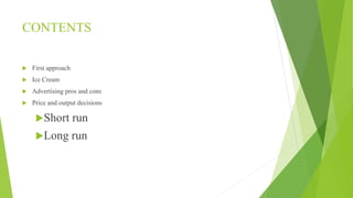 CONTENTS 
 First approach 
 Ice Cream 
 Advertising pros and cons 
 Price and output decisions 
Short run 
Long run 
 