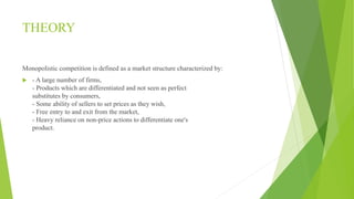 THEORY 
Monopolistic competition is defined as a market structure characterized by: 
 - A large number of firms, 
- Products which are differentiated and not seen as perfect 
substitutes by consumers, 
- Some ability of sellers to set prices as they wish, 
- Free entry to and exit from the market, 
- Heavy reliance on non-price actions to differentiate one's 
product. 
 
