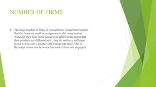 NUMBER OF FIRMS 
 The large number of firms in monopolistic competition implies 
that the firms are small in comparison to the entire market. 
Although they have some power over price (to the extent that 
their products are differentiated), they do not have sufficient 
power to retaliate if another firm changes its price. This is 
the major distinction between this market form and oligopoly 
 