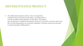 DIFFERENTIATED PRODUCT 
 The differentiated product sold by a firm in monopolistic 
competition has some features that makes a customer prefer it 
over the available similar products of other firms. The features 
may be physical or created by advertising. The power of any firm over price stems from 
this very fact that products are not perfect substitutes. Non-price actions are necessary 
to make the products differentiated. 
 