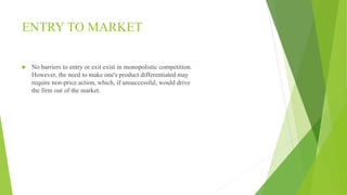 ENTRY TO MARKET 
 No barriers to entry or exit exist in monopolistic competition. 
However, the need to make one's product differentiated may 
require non-price action, which, if unsuccessful, would drive 
the firm out of the market. 
 