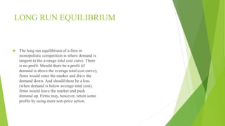 LONG RUN EQUILIBRIUM 
 The long run equilibrium of a firm in 
monopolistic competition is where demand is 
tangent to the average total cost curve. There 
is no profit. Should there be a profit (if 
demand is above the average total cost curve), 
firms would enter the market and drive the 
demand down. And should there be a loss 
(when demand is below average total cost), 
firms would leave the market and push 
demand up. Firms may, however, retain some 
profits by using more non-price action. 
 