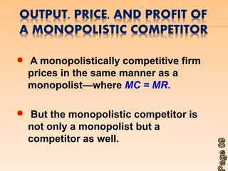 OUTPUT, PRICE, AND PROFIT OF 
A MONOPOLISTIC COMPETITOR 
A monopolistically competitive firm 
prices in the same manner as a 
monopolist—where MC = MR. 
But the monopolistic competitor is 
not only a monopolist but a 
competitor as well. 
 