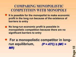 COMPARING MONOPOLISTIC 
COMPETITION WITH MONOPOLY 
It is possible for the monopolist to make economic 
profit in the long run because of the existence of 
barriers to entry 
No long-run economic profit is possible in 
monopolistic competition because there are no 
significant barriers to entry 
For a monopolistic competitor in long-run 
equilibrium, (P = ATC) ≥ (MC = 
MR) 
 