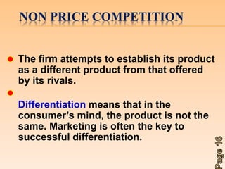 NON PRICE COMPETITION 
The firm attempts to establish its product 
as a different product from that offered 
by its rivals. 
Differentiation means that in the 
consumer’s mind, the product is not the 
same. Marketing is often the key to 
successful differentiation. 
 