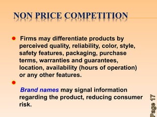 NON PRICE COMPETITION 
Firms may differentiate products by 
perceived quality, reliability, color, style, 
safety features, packaging, purchase 
terms, warranties and guarantees, 
location, availability (hours of operation) 
or any other features. 
Brand names may signal information 
regarding the product, reducing consumer 
risk. 
 