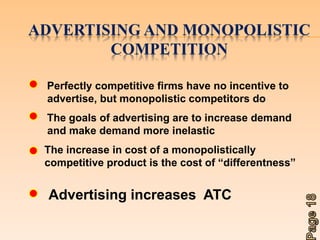 ADVERTISING AND MONOPOLISTIC 
COMPETITION 
Perfectly competitive firms have no incentive to 
advertise, but monopolistic competitors do 
The goals of advertising are to increase demand 
and make demand more inelastic 
The increase in cost of a monopolistically 
competitive product is the cost of “differentness” 
Advertising increases ATC 
 