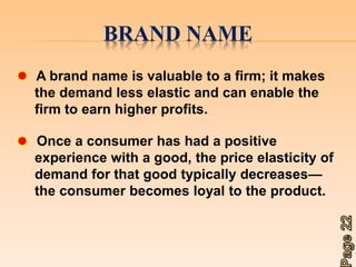 BRAND NAME 
A brand name is valuable to a firm; it makes 
the demand less elastic and can enable the 
firm to earn higher profits. 
Once a consumer has had a positive 
experience with a good, the price elasticity of 
demand for that good typically decreases— 
the consumer becomes loyal to the product. 
 