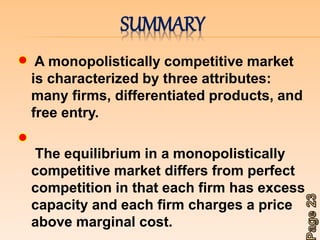 SUMMARY 
A monopolistically competitive market 
is characterized by three attributes: 
many firms, differentiated products, and 
free entry. 
The equilibrium in a monopolistically 
competitive market differs from perfect 
competition in that each firm has excess 
capacity and each firm charges a price 
above marginal cost. 
 