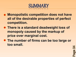 SUMMARY 
Monopolistic competition does not have 
all of the desirable properties of perfect 
competition. 
There is a standard deadweight loss of 
monopoly caused by the markup of 
price over marginal cost. 
The number of firms can be too large or 
too small. 
 