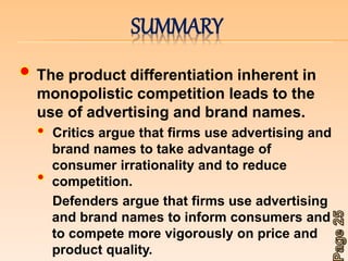 SUMMARY 
The product differentiation inherent in 
monopolistic competition leads to the 
use of advertising and brand names. 
Critics argue that firms use advertising and 
brand names to take advantage of 
consumer irrationality and to reduce 
competition. 
Defenders argue that firms use advertising 
and brand names to inform consumers and 
to compete more vigorously on price and 
product quality. 
 