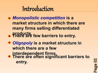 Introduction 
Monopolistic competition is a 
market structure in which there are 
many firms selling differentiated 
products. 
There are few barriers to entry. 
Oligopoly is a market structure in 
which there are a few 
interdependent firms. 
There are often significant barriers to 
entry. 
 