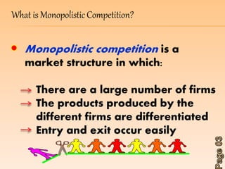 What is Monopolistic Competition? 
Monopolistic competition is a 
market structure in which: 
There are a large number of firms 
The products produced by the 
different firms are differentiated 
Entry and exit occur easily 
 