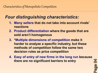 Characteristics of Monopolistic Competition 
Four distinguishing characteristics: 
1. Many sellers that do not take into account rivals’ 
reactions 
2. Product differentiation where the goods that are 
sold aren’t homogenous 
3. *Multiple dimensions of competition make it 
harder to analyze a specific industry, but these 
methods of competition follow the same two 
decision rules as price competition 
4. Easy of entry of new firms in the long run because 
there are no significant barriers to entry 
 