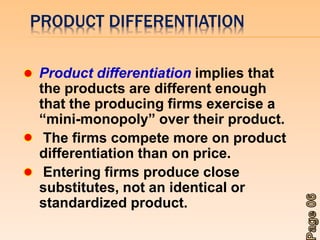 PRODUCT DIFFERENTIATION 
Product differentiation implies that 
the products are different enough 
that the producing firms exercise a 
“mini-monopoly” over their product. 
The firms compete more on product 
differentiation than on price. 
Entering firms produce close 
substitutes, not an identical or 
standardized product. 
 