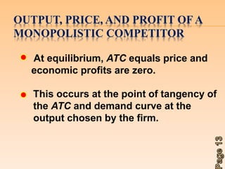 OUTPUT, PRICE, AND PROFIT OF A 
MONOPOLISTIC COMPETITOR 
At equilibrium, ATC equals price and 
economic profits are zero. 
This occurs at the point of tangency of 
the ATC and demand curve at the 
output chosen by the firm. 
 