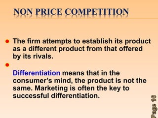 NON PRICE COMPETITION 
The firm attempts to establish its product 
as a different product from that offered 
by its rivals. 
Differentiation means that in the 
consumer’s mind, the product is not the 
same. Marketing is often the key to 
successful differentiation. 
 