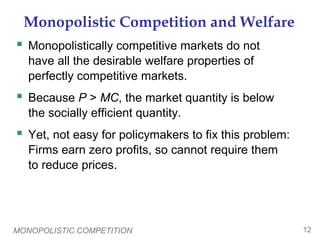 MONOPOLISTIC COMPETITION 12
Monopolistic Competition and Welfare
 Monopolistically competitive markets do not
have all the desirable welfare properties of
perfectly competitive markets.
 Because P > MC, the market quantity is below
the socially efficient quantity.
 Yet, not easy for policymakers to fix this problem:
Firms earn zero profits, so cannot require them
to reduce prices.
 