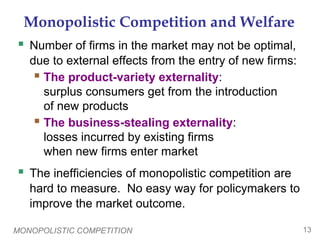 MONOPOLISTIC COMPETITION 13
Monopolistic Competition and Welfare
 Number of firms in the market may not be optimal,
due to external effects from the entry of new firms:
 The product-variety externality:
surplus consumers get from the introduction
of new products
 The business-stealing externality:
losses incurred by existing firms
when new firms enter market
 The inefficiencies of monopolistic competition are
hard to measure. No easy way for policymakers to
improve the market outcome.
 