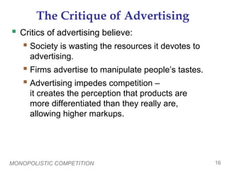 MONOPOLISTIC COMPETITION 16
The Critique of Advertising
 Critics of advertising believe:
 Society is wasting the resources it devotes to
advertising.
 Firms advertise to manipulate people’s tastes.
 Advertising impedes competition –
it creates the perception that products are
more differentiated than they really are,
allowing higher markups.
 