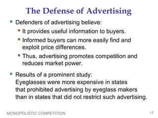 MONOPOLISTIC COMPETITION 17
The Defense of Advertising
 Defenders of advertising believe:
 It provides useful information to buyers.
 Informed buyers can more easily find and
exploit price differences.
 Thus, advertising promotes competition and
reduces market power.
 Results of a prominent study:
Eyeglasses were more expensive in states
that prohibited advertising by eyeglass makers
than in states that did not restrict such advertising.
 