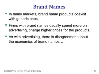 MONOPOLISTIC COMPETITION 19
Brand Names
 In many markets, brand name products coexist
with generic ones.
 Firms with brand names usually spend more on
advertising, charge higher prices for the products.
 As with advertising, there is disagreement about
the economics of brand names…
 