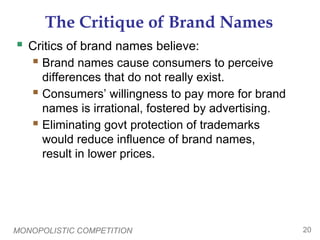 MONOPOLISTIC COMPETITION 20
The Critique of Brand Names
 Critics of brand names believe:
 Brand names cause consumers to perceive
differences that do not really exist.
 Consumers’ willingness to pay more for brand
names is irrational, fostered by advertising.
 Eliminating govt protection of trademarks
would reduce influence of brand names,
result in lower prices.
 