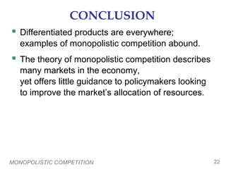 MONOPOLISTIC COMPETITION 22
CONCLUSION
 Differentiated products are everywhere;
examples of monopolistic competition abound.
 The theory of monopolistic competition describes
many markets in the economy,
yet offers little guidance to policymakers looking
to improve the market’s allocation of resources.
 