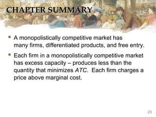 CHAPTER SUMMARYCHAPTER SUMMARY
 A monopolistically competitive market has
many firms, differentiated products, and free entry.
 Each firm in a monopolistically competitive market
has excess capacity – produces less than the
quantity that minimizes ATC. Each firm charges a
price above marginal cost.
23
 