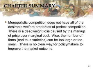 CHAPTER SUMMARYCHAPTER SUMMARY
 Monopolistic competition does not have all of the
desirable welfare properties of perfect competition.
There is a deadweight loss caused by the markup
of price over marginal cost. Also, the number of
firms (and thus varieties) can be too large or too
small. There is no clear way for policymakers to
improve the market outcome.
24
 