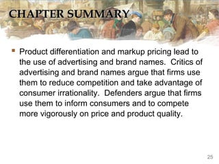 CHAPTER SUMMARYCHAPTER SUMMARY
 Product differentiation and markup pricing lead to
the use of advertising and brand names. Critics of
advertising and brand names argue that firms use
them to reduce competition and take advantage of
consumer irrationality. Defenders argue that firms
use them to inform consumers and to compete
more vigorously on price and product quality.
25
 