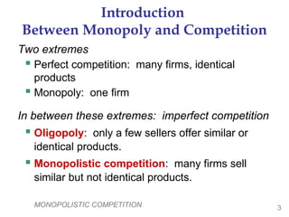 MONOPOLISTIC COMPETITION 3
Introduction
Between Monopoly and Competition
Two extremes
 Perfect competition: many firms, identical
products
 Monopoly: one firm
In between these extremes: imperfect competition
 Oligopoly: only a few sellers offer similar or
identical products.
 Monopolistic competition: many firms sell
similar but not identical products.
 