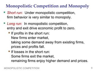 MONOPOLISTIC COMPETITION 9
Monopolistic Competition and Monopoly
 Short run: Under monopolistic competition,
firm behavior is very similar to monopoly.
 Long run: In monopolistic competition,
entry and exit drive economic profit to zero.
 If profits in the short run:
New firms enter market,
taking some demand away from existing firms,
prices and profits fall.
 If losses in the short run:
Some firms exit the market,
remaining firms enjoy higher demand and prices.
 