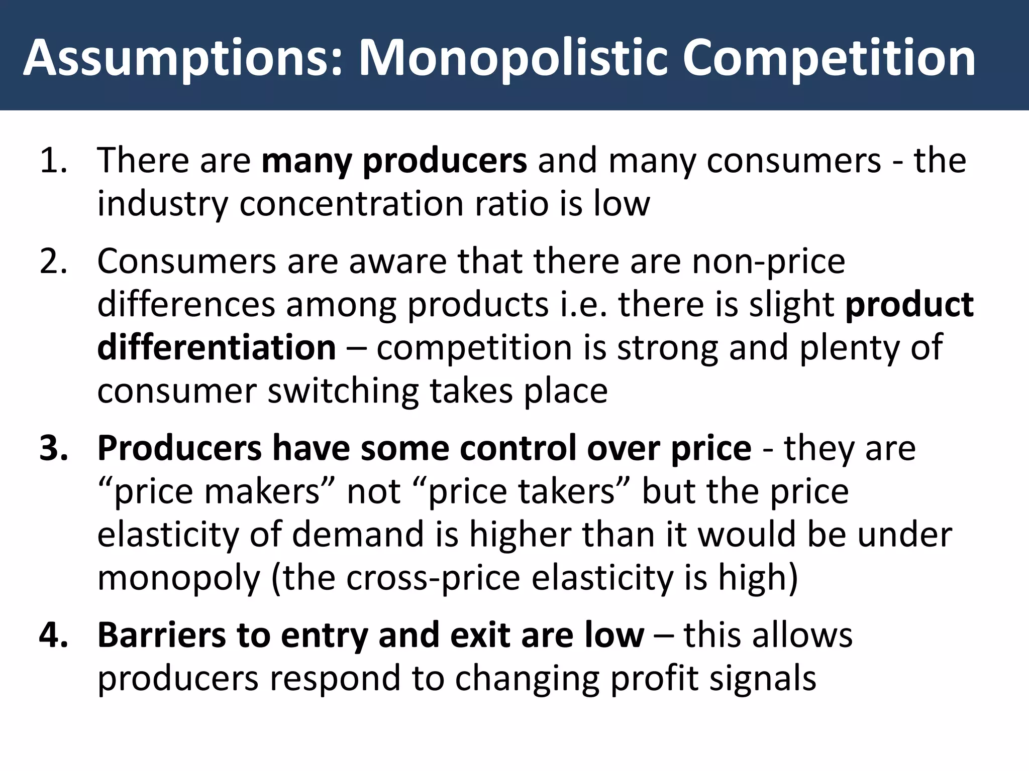 Assumptions: Monopolistic Competition
1. There are many producers and many consumers - the
industry concentration ratio is low
2. Consumers are aware that there are non-price
differences among products i.e. there is slight product
differentiation – competition is strong and plenty of
consumer switching takes place
3. Producers have some control over price - they are
“price makers” not “price takers” but the price
elasticity of demand is higher than it would be under
monopoly (the cross-price elasticity is high)
4. Barriers to entry and exit are low – this allows
producers respond to changing profit signals
