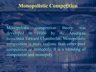 Monopolistic Competition
Monopolistic competition theory was
developed in 1930s by the American
economist Edward Chamberlin. Monopolistic
competition is more realistic than either pure
competition or monopoly. It is a blending of
competition and monopoly.
 