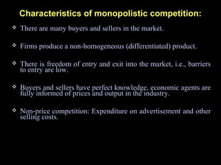 Characteristics of monopolistic competition:
 There are many buyers and sellers in the market.
 Firms produce a non-homogeneous (differentiated) product.
 There is freedom of entry and exit into the market, i.e., barriers
to entry are low.
 Buyers and sellers have perfect knowledge, economic agents are
fully informed of prices and output in the industry.
 Non-price competition: Expenditure on advertisement and other
selling costs.
 