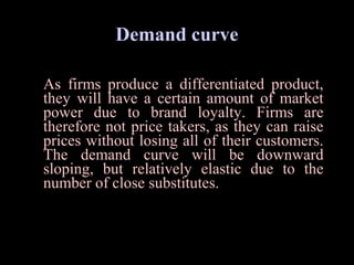 Demand curve
As firms produce a differentiated product,
they will have a certain amount of market
power due to brand loyalty. Firms are
therefore not price takers, as they can raise
prices without losing all of their customers.
The demand curve will be downward
sloping, but relatively elastic due to the
number of close substitutes.
  
 