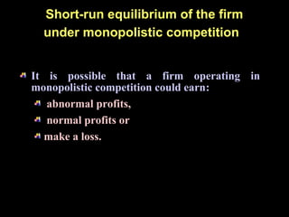 Short-run equilibrium of the firm
under monopolistic competition
It is possible that a firm operating in
monopolistic competition could earn:
abnormal profits,
normal profits or
make a loss.
 