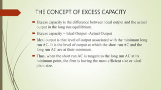 THE CONCEPT OF EXCESS CAPACITY
 Excess capacity is the difference between ideal output and the actual
output in the long run equilibrium.
 Excess capacity = Ideal Output -Actual Output
 Ideal output is that level of output associated with the minimum long
run AC. It is the level of output at which the short run AC and the
long run AC are at their minimum.
 Thus, when the short run AC is tangent to the long run AC at its
minimum point, the firm is having the most efficient size or ideal
plant size.
 