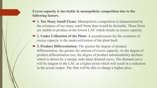 Excess capacity is inevitable in monopolistic competition due to the
following factors.
 1. Too Many Small Firms: Monopolistic competition is characterized by
the existence of too many small firms than would be desirable. These firms
are unable to produce at the lowest LAC which results in excess capacity.
 2. Under Utilization of the Plant: A second reason for the existence of
excess capacity is the under-utilization of the plant built.
 3. Product Differentiation: The greater the degree of product
differentiation, the greater the amount of excess capacity. As the degree of
product differentiation rise, the degree of product substitutability declines
which is shown by a steeper individual demand curve. The demand curve
will be tangent to the LAC at a higher point which will result in a reduction
in the actual output. The firm will be able to charge a higher price.
 