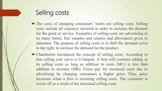 Selling costs
 The costs of changing consumers’ wants are selling costs. Selling
costs include all expenses incurred in order to increase the demand
for the good or service. Examples of selling costs are advertising in
its many forms, free samples and salaries and allowances given to
salesmen. The purpose of selling costs is to shift the demand curve
to the right, to increase the demand for the product.
 Chamberlin introduced the concept of selling costs. According to
him selling cost curve is U-shaped. A firm will continue adding to
its selling costs as long as addition to costs (MC) is less than
addition to revenue (MR). Firms pay for increased costs due to
advertising by charging consumers a higher price. Thus, price
increases when a firm is incurring selling costs. The consumer is
worse off as a result of the increased selling costs.
 