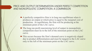 PRICE AND OUTPUT DETERMINATION UNDER PERFECT COMPETITION
AND MONOPOLISTIC COMPETITION: A COMPARISON
 A perfectly competitive firm is in long run equilibrium when it
produces an output at which price is equal to the marginal cost of
production. At equilibrium, the firm will be producing at the
minimum point of the LAC curve.
 The long run profit maximizing level of output in monopolistic
competition must lie to the left of the minimum point on the LAC
curve.
 This occurs because the firm’s demand curve is negatively sloped
due to product differentiation and must be tangent to the LAC curve
only to the left of the minimum point on the LAC curve.
 