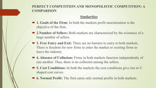 PERFECT COMPETITION AND MONOPOLISTIC COMPETITION: A
COMPARISON
Similarities
 1. Goals of the Firm: In both the markets profit maximization is the
objective of the firm.
 2.Number of Sellers: Both markets are characterized by the existence of a
large number of sellers.
 3. Free Entry and Exit: There are no barriers to entry to both markets.
There is freedom for new firms to enter the market or existing firms to
leave the industry
 4. Absence of Collusion: Firms in both markets function independently of
one another. Thus, there is no collusion among the sellers.
 5. Cost Conditions: In both the markets the cost conditions give rise to U
shaped cost curves
 6. Normal Profit: The firm earns only normal profits in both markets.
 